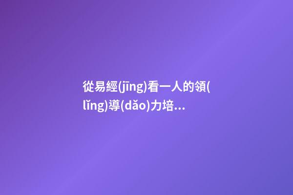 從易經(jīng)看一人的領(lǐng)導(dǎo)力培養(yǎng)