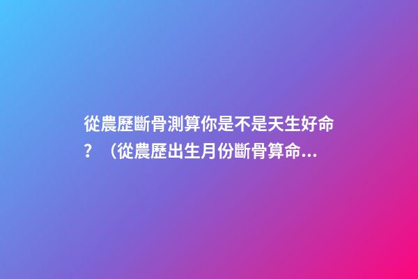 從農歷斷骨測算你是不是天生好命？（從農歷出生月份斷骨算命,看你是不是天生好命,非常準!）