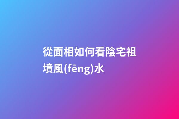 從面相如何看陰宅祖墳風(fēng)水