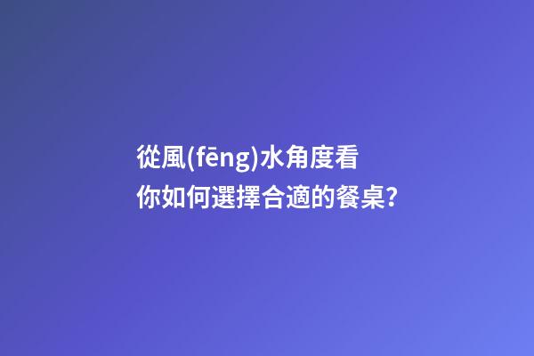 從風(fēng)水角度看你如何選擇合適的餐桌？