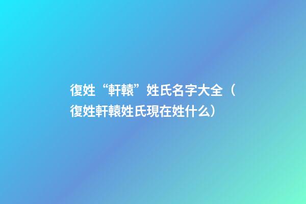 復姓“軒轅”姓氏名字大全（復姓軒轅姓氏現在姓什么）