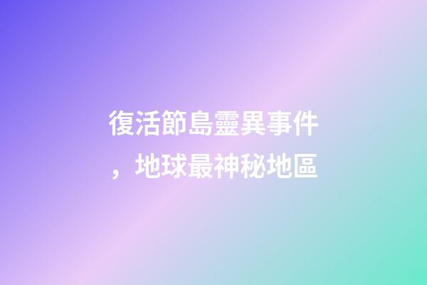 復活節島靈異事件，地球最神秘地區-第1張-觀點-玄機派