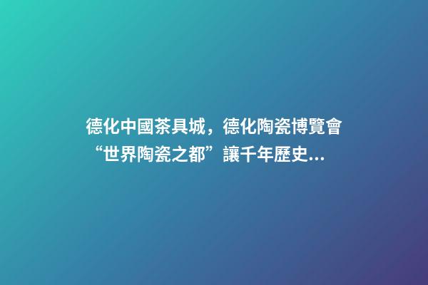 德化中國茶具城，德化陶瓷博覽會“世界陶瓷之都”讓千年歷史文化“活”起來-第1張-觀點-玄機派