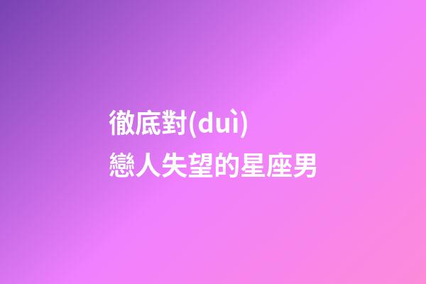 徹底對(duì)戀人失望的星座男-第1張-星座運(yùn)勢(shì)-玄機(jī)派