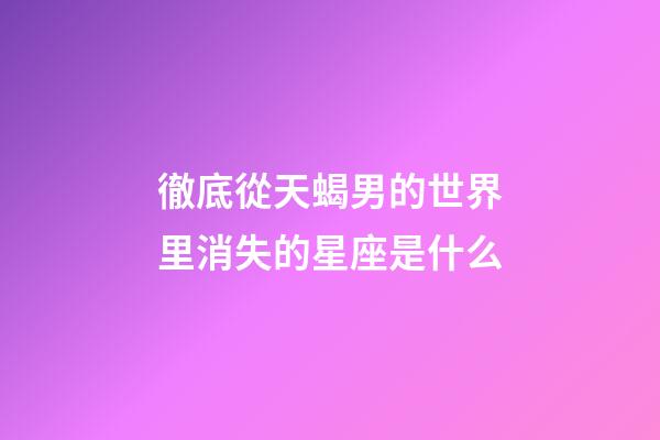 徹底從天蝎男的世界里消失的星座是什么