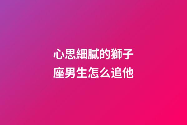 心思細膩的獅子座男生怎么追他-第1張-星座運勢-玄機派