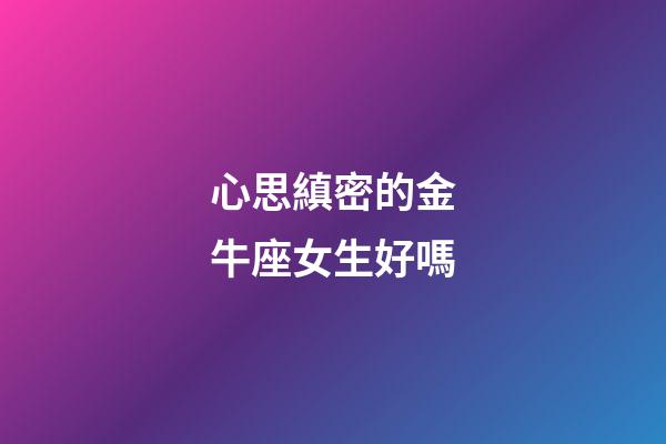 心思縝密的金牛座女生好嗎-第1張-星座運勢-玄機派