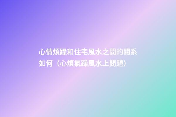 心情煩躁和住宅風水之間的關系如何（心煩氣躁風水上問題）