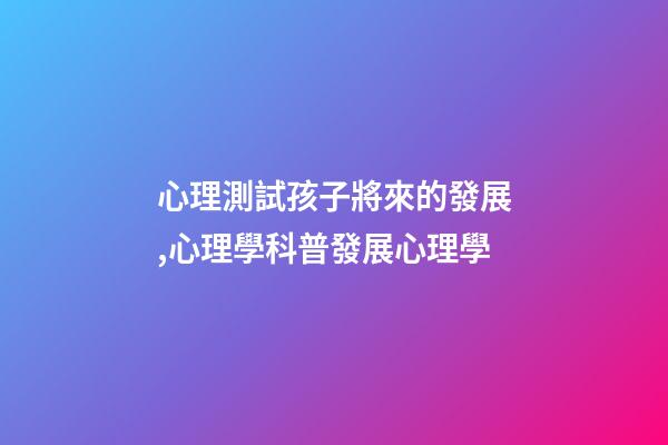 心理測試孩子將來的發展,心理學科普(14)發展心理學-第1張-觀點-玄機派