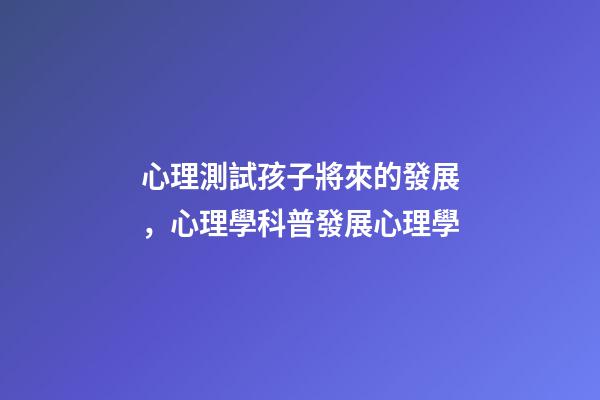 心理測試孩子將來的發展，心理學科普(14)發展心理學-第1張-觀點-玄機派