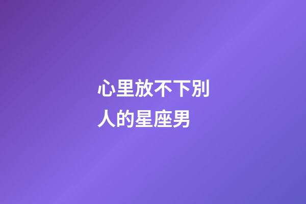 心里放不下別人的星座男-第1張-星座運勢-玄機派