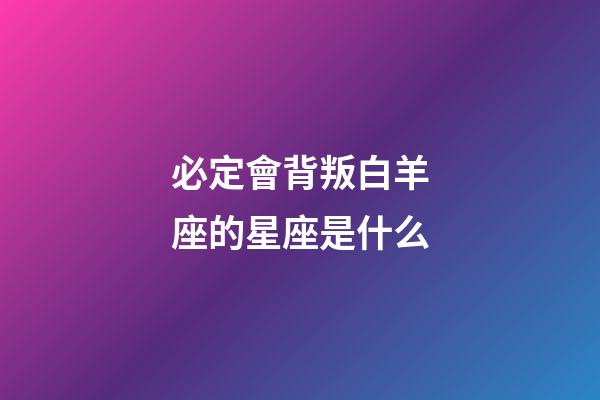 必定會背叛白羊座的星座是什么-第1張-星座運勢-玄機派