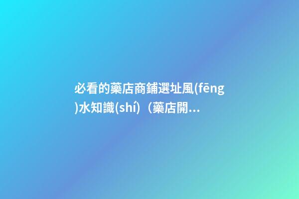 必看的藥店商鋪選址風(fēng)水知識(shí)（藥店開(kāi)在什么位置好?藥店選址指南!）
