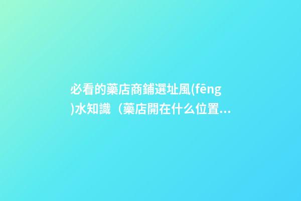 必看的藥店商鋪選址風(fēng)水知識（藥店開在什么位置好?藥店選址指南!）
