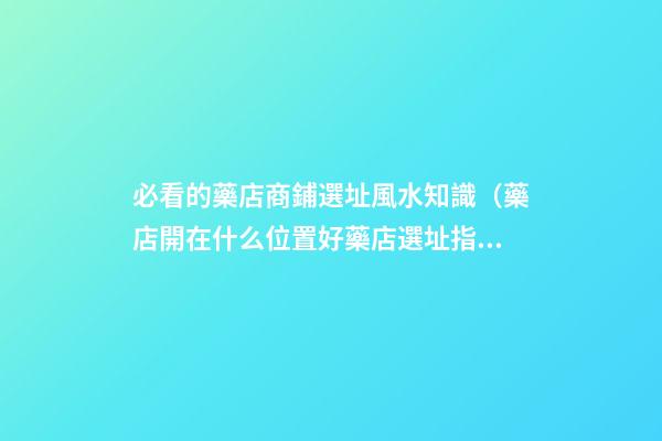 必看的藥店商鋪選址風水知識（藥店開在什么位置好?藥店選址指南!）