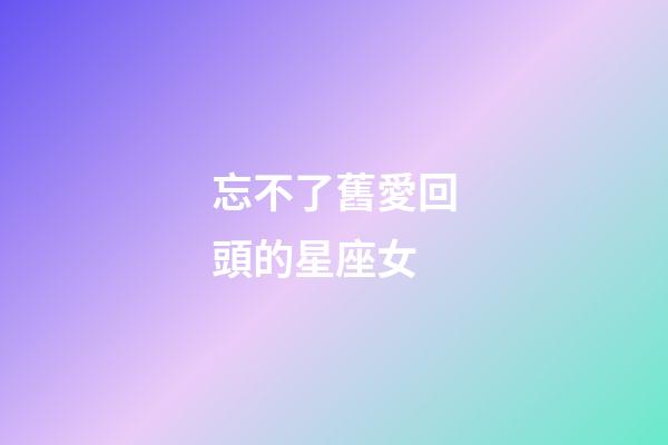 忘不了舊愛回頭的星座女-第1張-星座運勢-玄機派