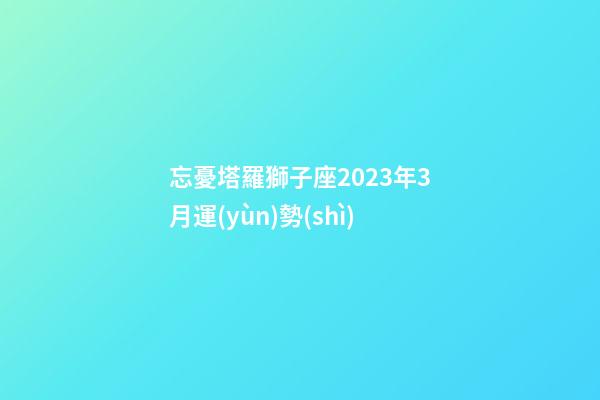忘憂塔羅獅子座2023年3月運(yùn)勢(shì)-第1張-星座運(yùn)勢(shì)-玄機(jī)派