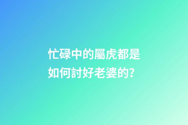 忙碌中的屬虎都是如何討好老婆的？