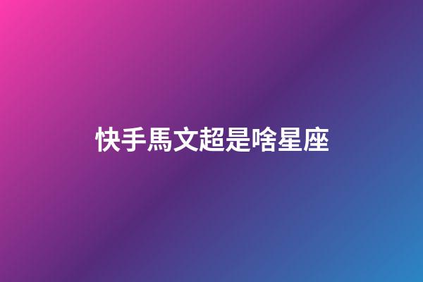 快手馬文超是啥星座-第1張-星座運勢-玄機派