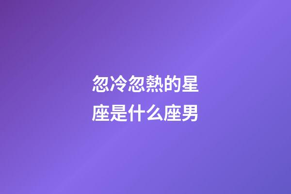 忽冷忽熱的星座是什么座男-第1張-星座運勢-玄機派