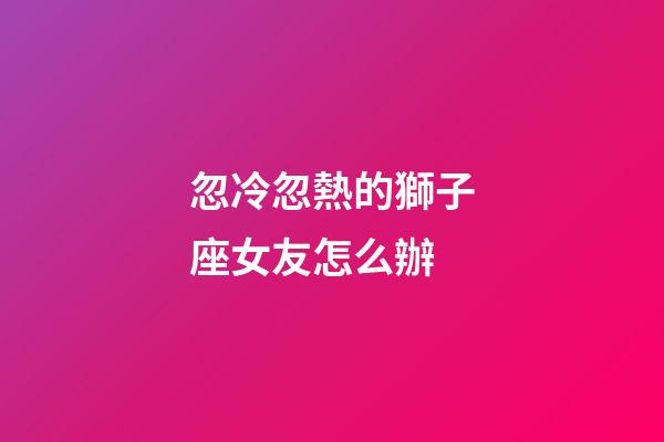 忽冷忽熱的獅子座女友怎么辦-第1張-星座運勢-玄機派