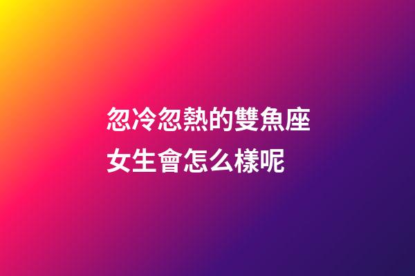 忽冷忽熱的雙魚座女生會怎么樣呢-第1張-星座運勢-玄機派