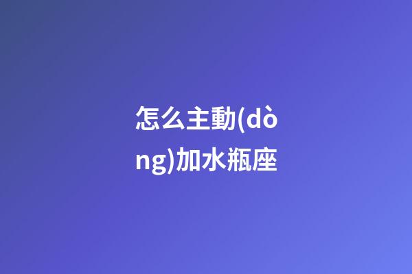 怎么主動(dòng)加水瓶座-第1張-星座運(yùn)勢(shì)-玄機(jī)派