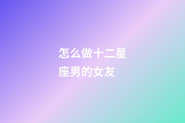 怎么做十二星座男的女友-第1張-星座運勢-玄機派