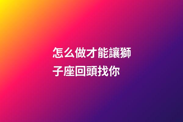 怎么做才能讓獅子座回頭找你-第1張-星座運勢-玄機派
