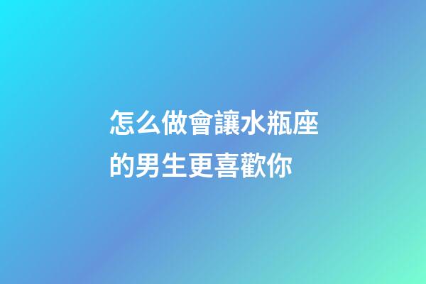怎么做會讓水瓶座的男生更喜歡你-第1張-星座運勢-玄機派