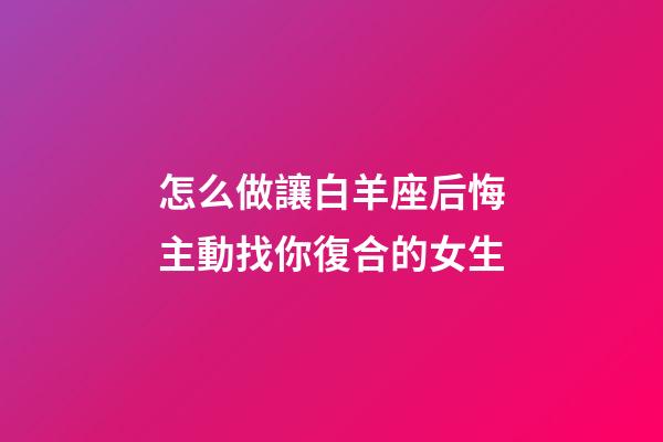 怎么做讓白羊座后悔主動找你復合的女生-第1張-星座運勢-玄機派