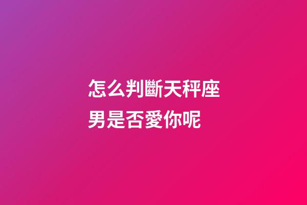 怎么判斷天秤座男是否愛你呢-第1張-星座運勢-玄機派