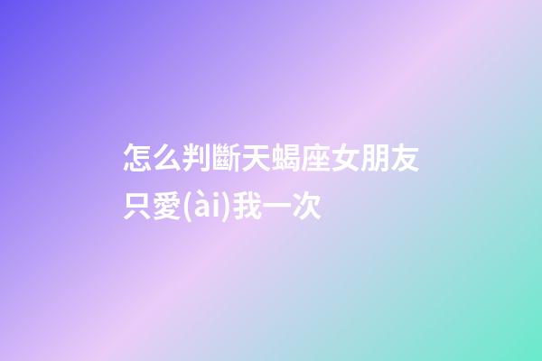 怎么判斷天蝎座女朋友只愛(ài)我一次