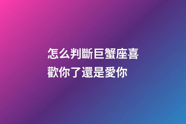 怎么判斷巨蟹座喜歡你了還是愛你-第1張-星座運勢-玄機派