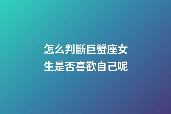 怎么判斷巨蟹座女生是否喜歡自己呢-第1張-星座運(yùn)勢-玄機(jī)派