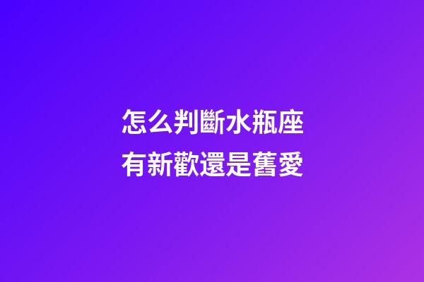 怎么判斷水瓶座有新歡還是舊愛-第1張-星座運勢-玄機派