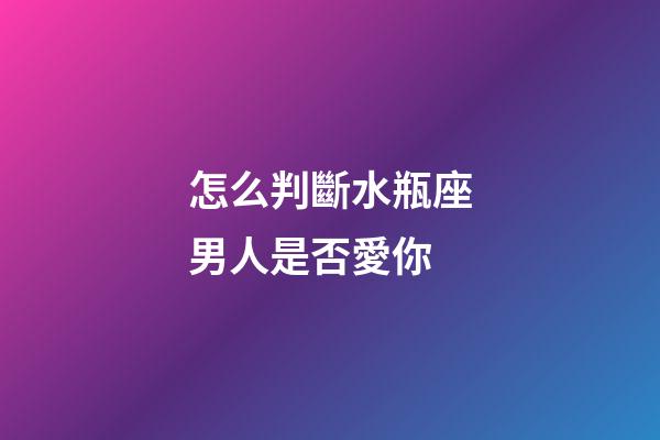 怎么判斷水瓶座男人是否愛你-第1張-星座運勢-玄機派