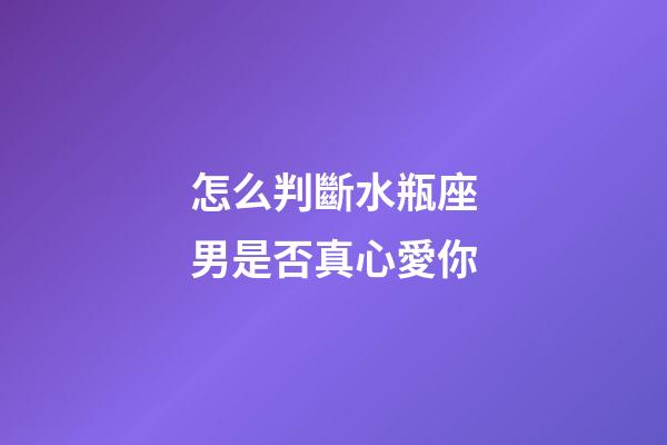 怎么判斷水瓶座男是否真心愛你-第1張-星座運勢-玄機派