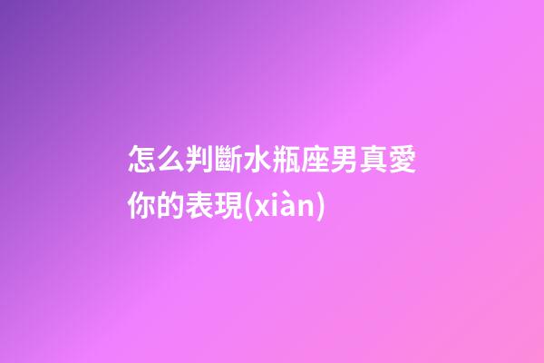 怎么判斷水瓶座男真愛你的表現(xiàn)-第1張-星座運勢-玄機派