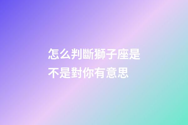 怎么判斷獅子座是不是對你有意思-第1張-星座運勢-玄機派