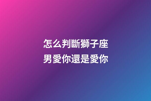 怎么判斷獅子座男愛你還是愛你-第1張-星座運勢-玄機派