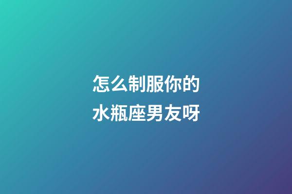 怎么制服你的水瓶座男友呀-第1張-星座運(yùn)勢(shì)-玄機(jī)派