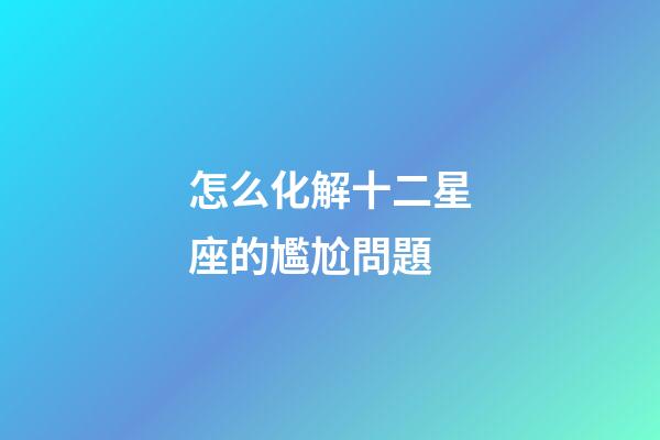 怎么化解十二星座的尷尬問題-第1張-星座運(yùn)勢-玄機(jī)派