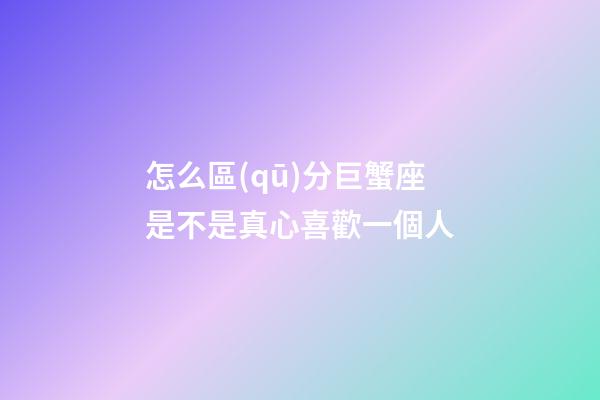 怎么區(qū)分巨蟹座是不是真心喜歡一個人-第1張-星座運勢-玄機派