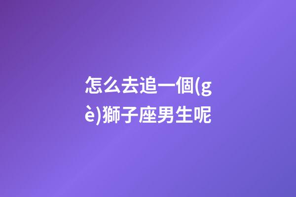 怎么去追一個(gè)獅子座男生呢