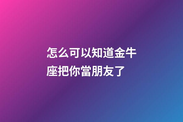 怎么可以知道金牛座把你當朋友了-第1張-星座運勢-玄機派