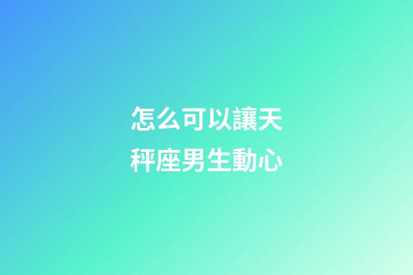 怎么可以讓天秤座男生動心-第1張-星座運勢-玄機派