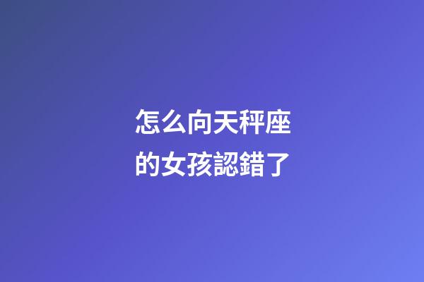 怎么向天秤座的女孩認錯了-第1張-星座運勢-玄機派
