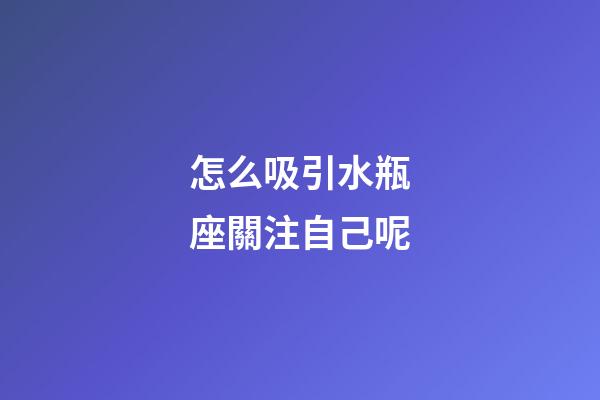 怎么吸引水瓶座關注自己呢-第1張-星座運勢-玄機派
