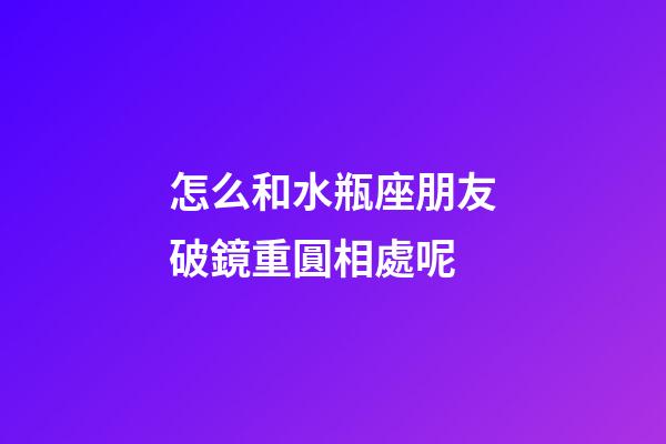 怎么和水瓶座朋友破鏡重圓相處呢-第1張-星座運勢-玄機派